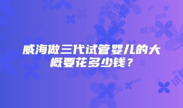 威海做三代试管婴儿的大概要花多少钱？