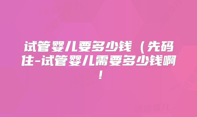 试管婴儿要多少钱（先码住-试管婴儿需要多少钱啊！