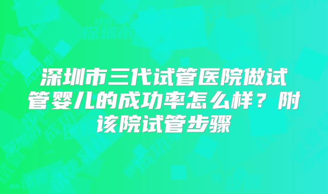深圳市三代试管医院做试管婴儿的成功率怎么样？附该院试管步骤