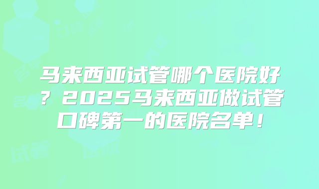 马来西亚试管哪个医院好？2025马来西亚做试管口碑第一的医院名单！