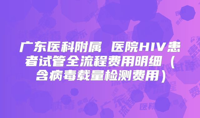广东医科附属 医院HIV患者试管全流程费用明细（含病毒载量检测费用）