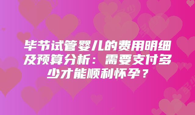 毕节试管婴儿的费用明细及预算分析：需要支付多少才能顺利怀孕？
