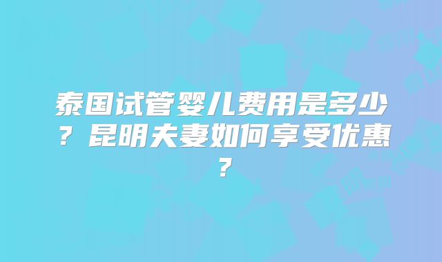 泰国试管婴儿费用是多少？昆明夫妻如何享受优惠？