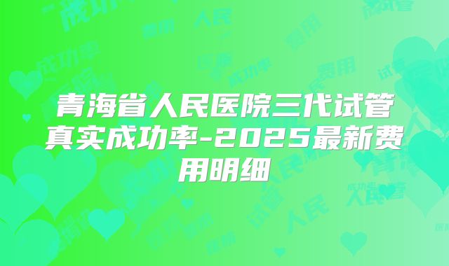 青海省人民医院三代试管真实成功率-2025最新费用明细