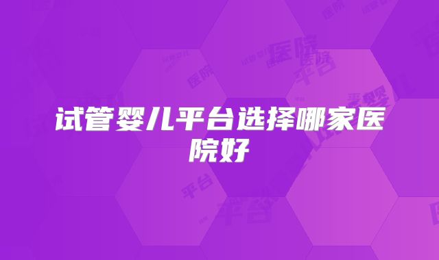 试管婴儿平台选择哪家医院好