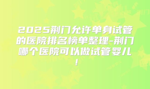 2025荆门允许单身试管的医院排名榜单整理-荆门哪个医院可以做试管婴儿！