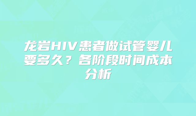 龙岩HIV患者做试管婴儿要多久？各阶段时间成本分析