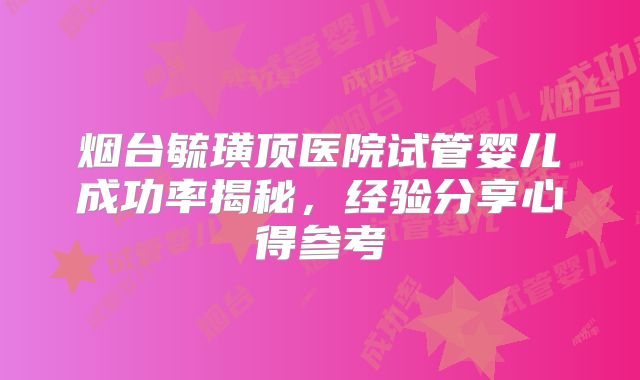烟台毓璜顶医院试管婴儿成功率揭秘,经验分享心得参考