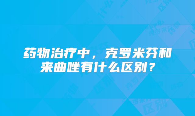 药物治疗中，克罗米芬和来曲唑有什么区别？
