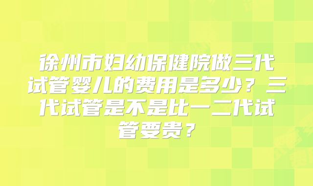 徐州市妇幼保健院做三代试管婴儿的费用是多少？三代试管是不是比一二代试管要贵？