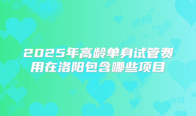 2025年高龄单身试管费用在洛阳包含哪些项目