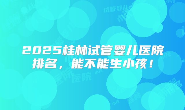 2025桂林试管婴儿医院排名,能不能生小孩!