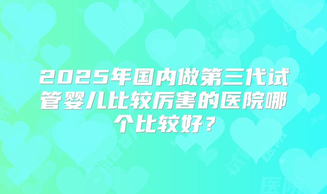2025年国内做第三代试管婴儿比较厉害的医院哪个比较好?