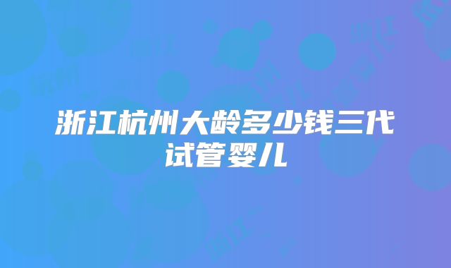 浙江杭州大龄多少钱三代试管婴儿