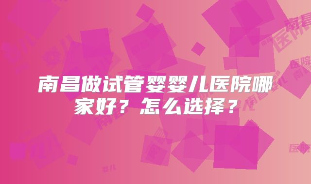 南昌做试管婴婴儿医院哪家好?怎么选择?