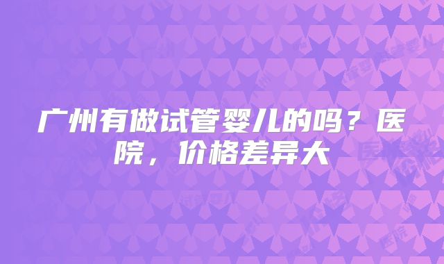 广州有做试管婴儿的吗？医院，价格差异大