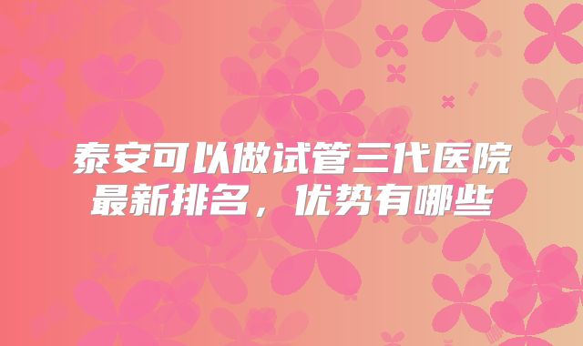 泰安可以做试管三代医院最新排名，优势有哪些