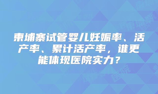 柬埔寨试管婴儿妊娠率、活产率、累计活产率，谁更能体现医院实力？