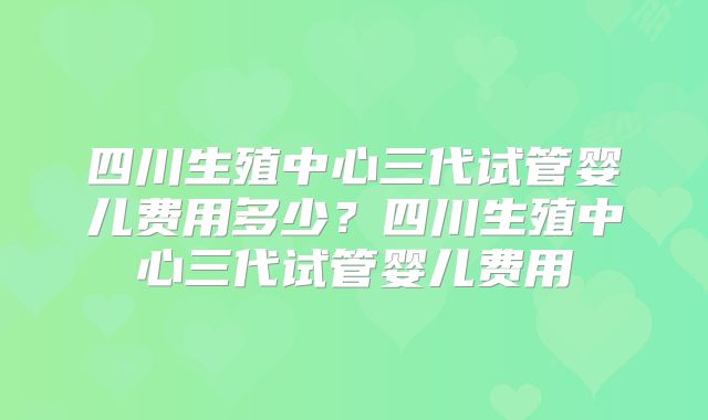 四川生殖中心三代试管婴儿费用多少?四川生殖中心三代试管婴儿费用