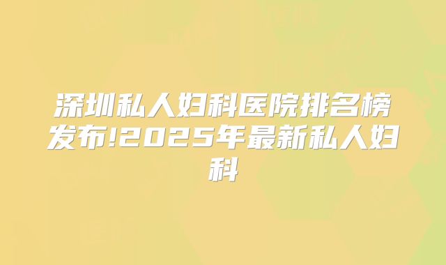 深圳私人妇科医院排名榜发布!2025年最新私人妇科
