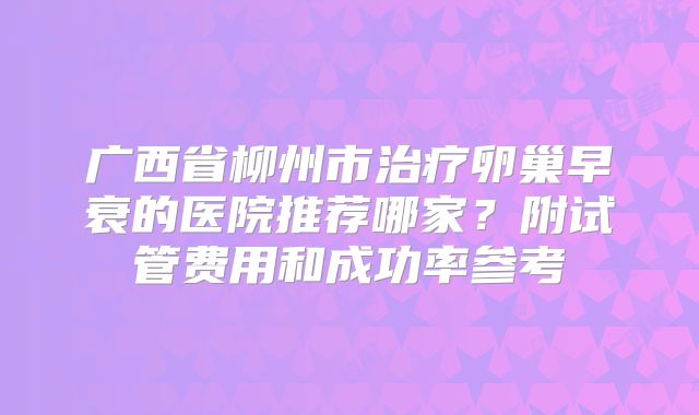 广西省柳州市治疗卵巢早衰的医院推荐哪家？附试管费用和成功率参考