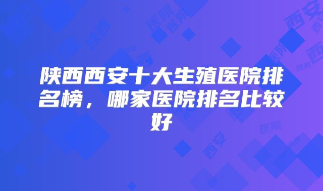 陕西西安十大生殖医院排名榜，哪家医院排名比较好