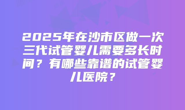 2025年在沙市区做一次三代试管婴儿需要多长时间？有哪些靠谱的试管婴儿医院？