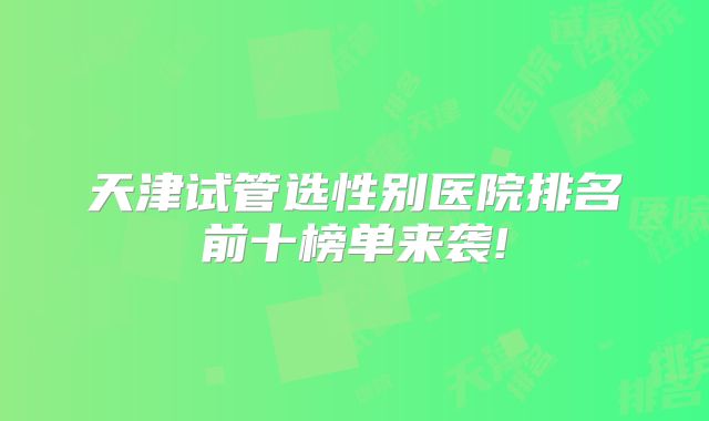 天津试管选性别医院排名前十榜单来袭!