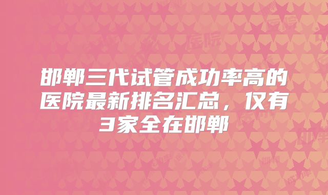 邯郸三代试管成功率高的医院最新排名汇总，仅有3家全在邯郸