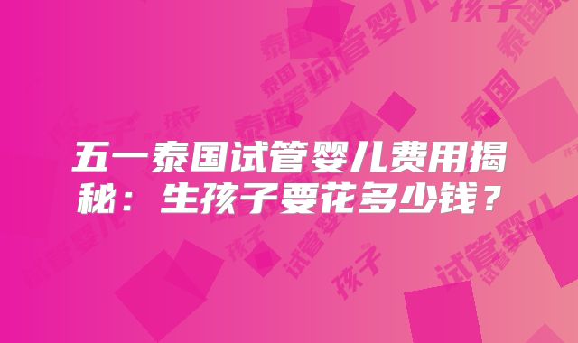 五一泰国试管婴儿费用揭秘：生孩子要花多少钱？