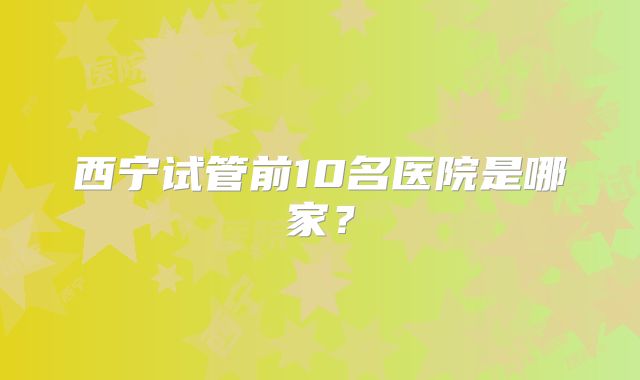 西宁试管前10名医院是哪家？