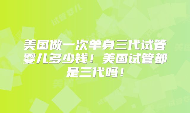 美国做一次单身三代试管婴儿多少钱！美国试管都是三代吗！