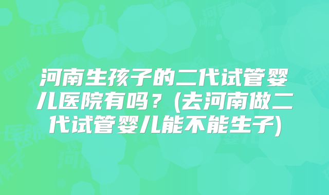 河南生孩子的二代试管婴儿医院有吗？(去河南做二代试管婴儿能不能生子)