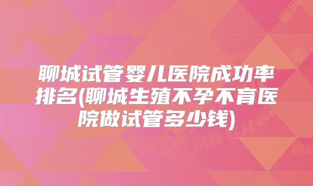 聊城试管婴儿医院成功率排名(聊城生殖不孕不育医院做试管多少钱)