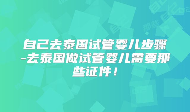 自己去泰国试管婴儿步骤-去泰国做试管婴儿需要那些证件!