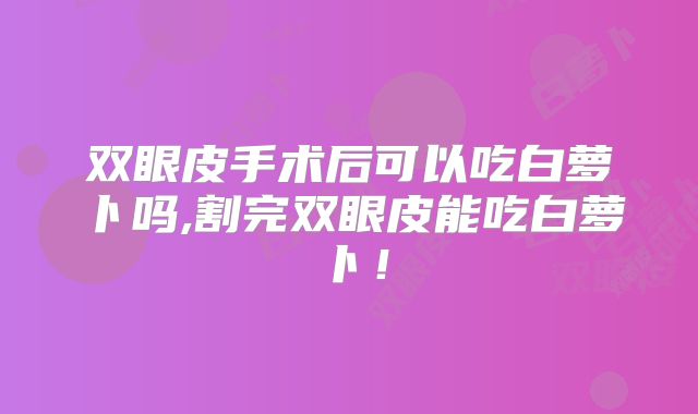 双眼皮手术后可以吃白萝卜吗,割完双眼皮能吃白萝卜！