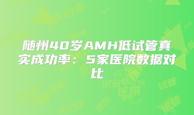 随州40岁AMH低试管真实成功率：5家医院数据对比