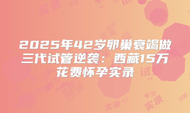 2025年42岁卵巢衰竭做三代试管逆袭:西藏15万花费怀孕实录