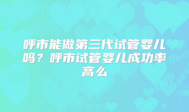 呼市能做第三代试管婴儿吗？呼市试管婴儿成功率高么