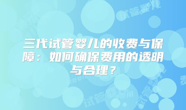 三代试管婴儿的收费与保障：如何确保费用的透明与合理？