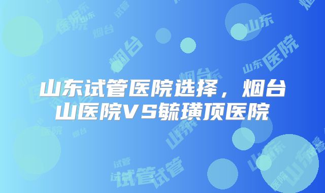 山东试管医院选择，烟台山医院VS毓璜顶医院