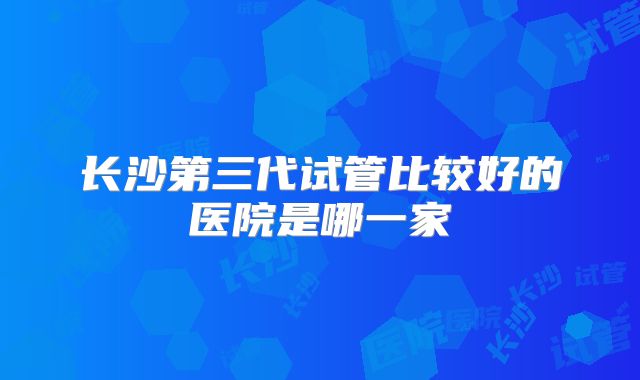 长沙第三代试管比较好的医院是哪一家