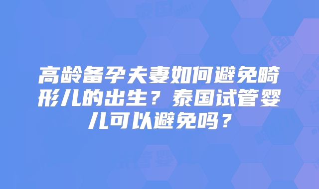 高龄备孕夫妻如何避免畸形儿的出生？泰国试管婴儿可以避免吗？