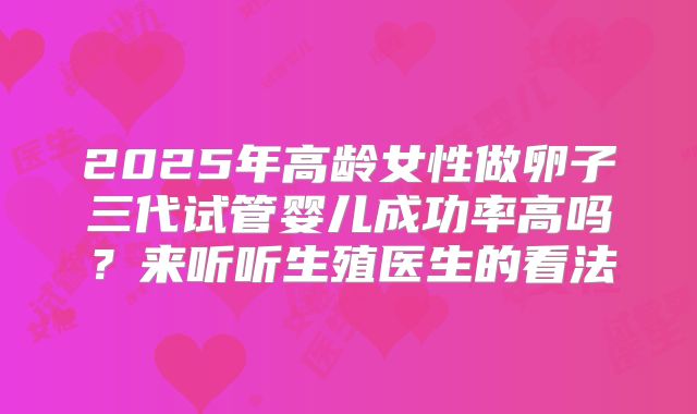 2025年高龄女性做卵子三代试管婴儿成功率高吗？来听听生殖医生的看法