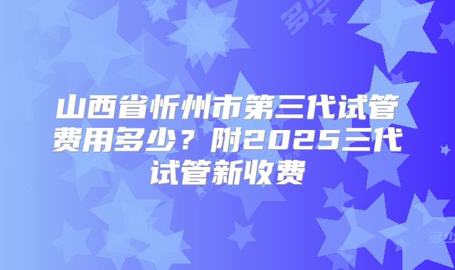 山西省忻州市第三代试管费用多少?附2025三代试管新收费