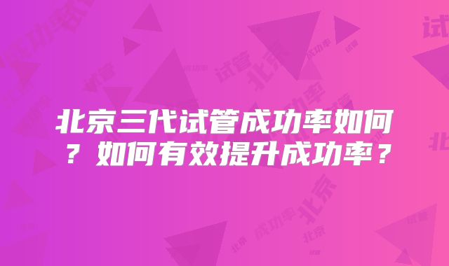 北京三代试管成功率如何？如何有效提升成功率？