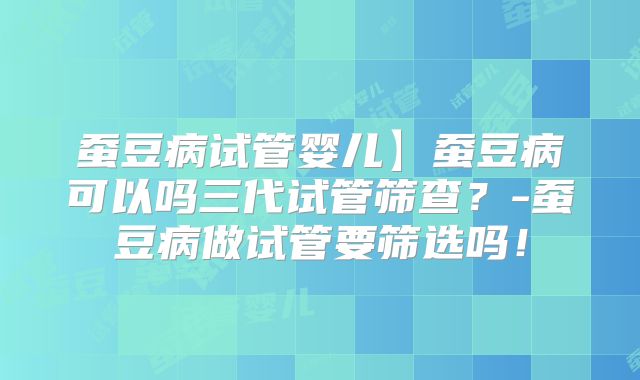 蚕豆病试管婴儿】蚕豆病可以吗三代试管筛查？-蚕豆病做试管要筛选吗！