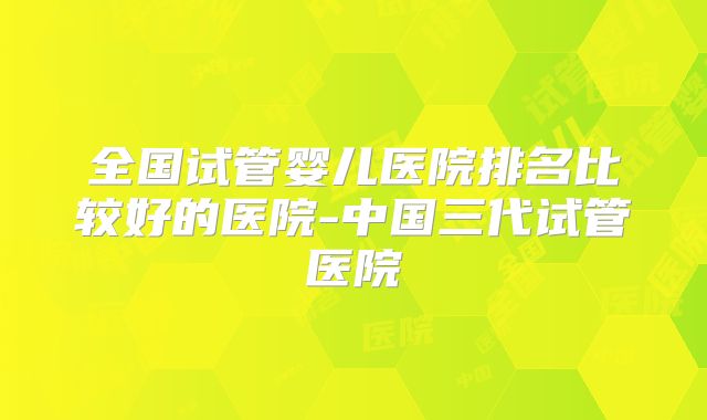 全国试管婴儿医院排名比较好的医院-中国三代试管医院