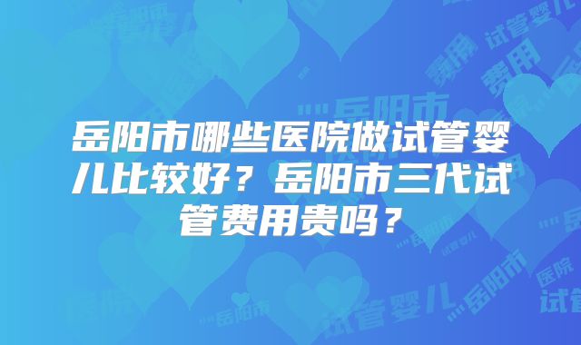 岳阳市哪些医院做试管婴儿比较好？岳阳市三代试管费用贵吗？