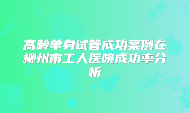 高龄单身试管成功案例在柳州市工人医院成功率分析